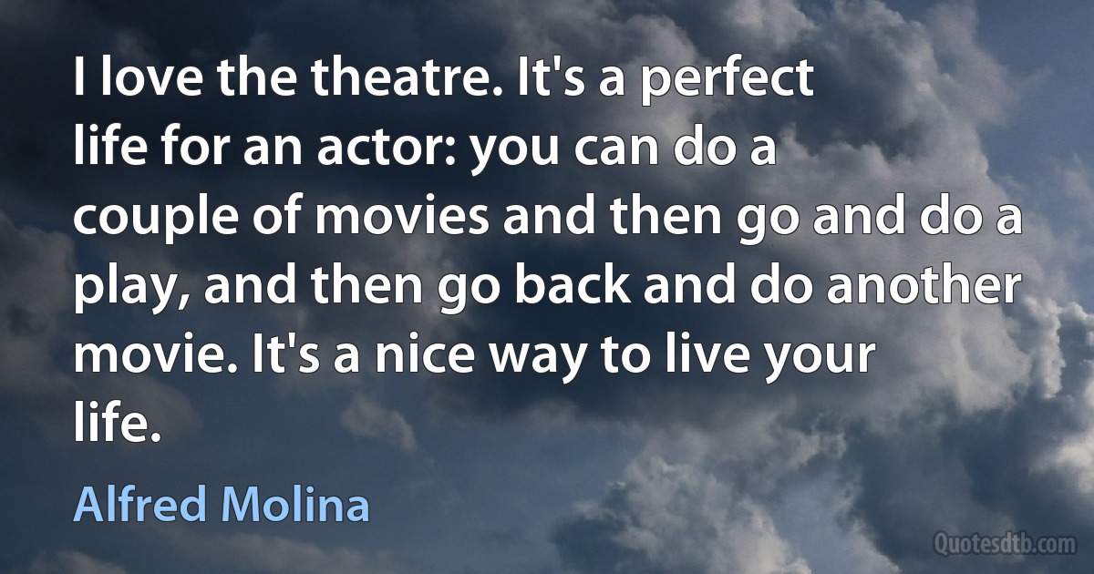 I love the theatre. It's a perfect life for an actor: you can do a couple of movies and then go and do a play, and then go back and do another movie. It's a nice way to live your life. (Alfred Molina)