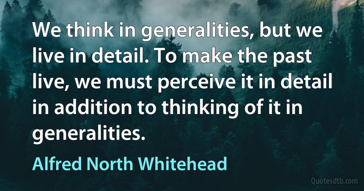 We think in generalities, but we live in detail. To make the past live, we must perceive it in detail in addition to thinking of it in generalities. (Alfred North Whitehead)