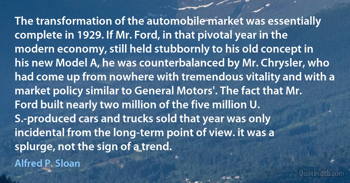 The transformation of the automobile market was essentially complete in 1929. If Mr. Ford, in that pivotal year in the modern economy, still held stubbornly to his old concept in his new Model A, he was counterbalanced by Mr. Chrysler, who had come up from nowhere with tremendous vitality and with a market policy similar to General Motors'. The fact that Mr. Ford built nearly two million of the five million U. S.-produced cars and trucks sold that year was only incidental from the long-term point of view. it was a splurge, not the sign of a trend. (Alfred P. Sloan)