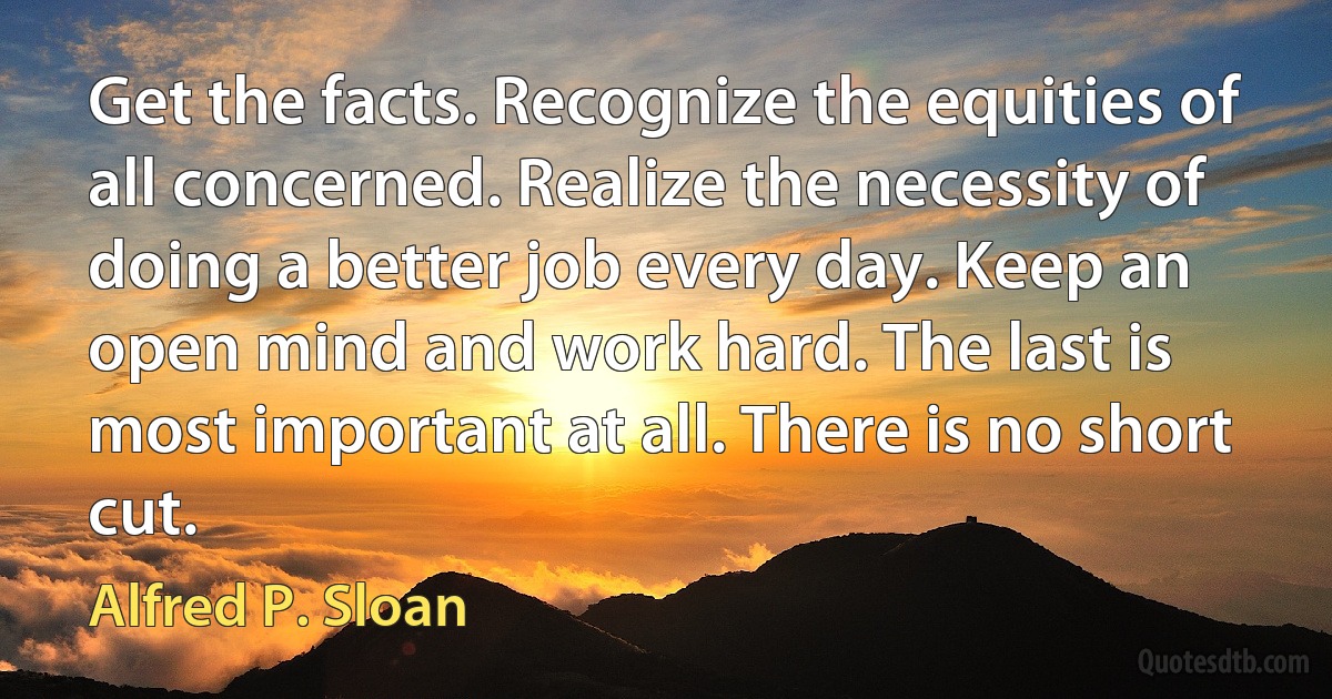 Get the facts. Recognize the equities of all concerned. Realize the necessity of doing a better job every day. Keep an open mind and work hard. The last is most important at all. There is no short cut. (Alfred P. Sloan)