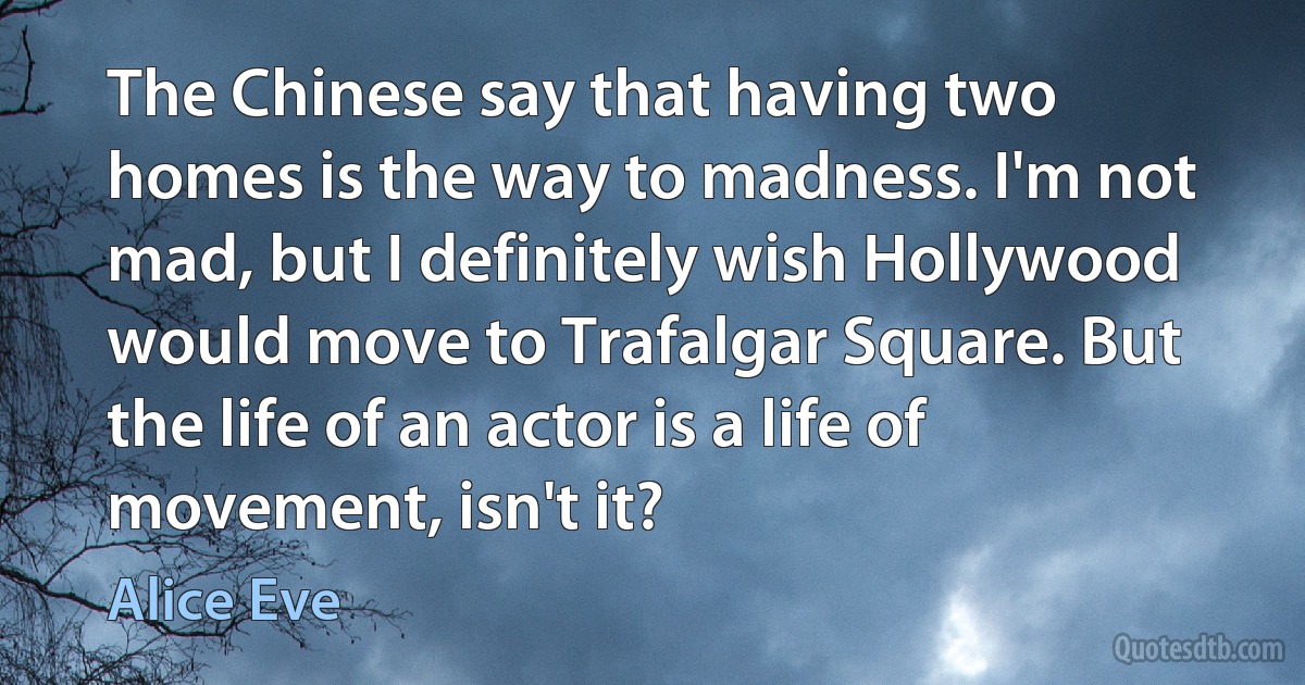 The Chinese say that having two homes is the way to madness. I'm not mad, but I definitely wish Hollywood would move to Trafalgar Square. But the life of an actor is a life of movement, isn't it? (Alice Eve)