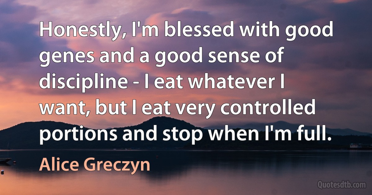 Honestly, I'm blessed with good genes and a good sense of discipline - I eat whatever I want, but I eat very controlled portions and stop when I'm full. (Alice Greczyn)