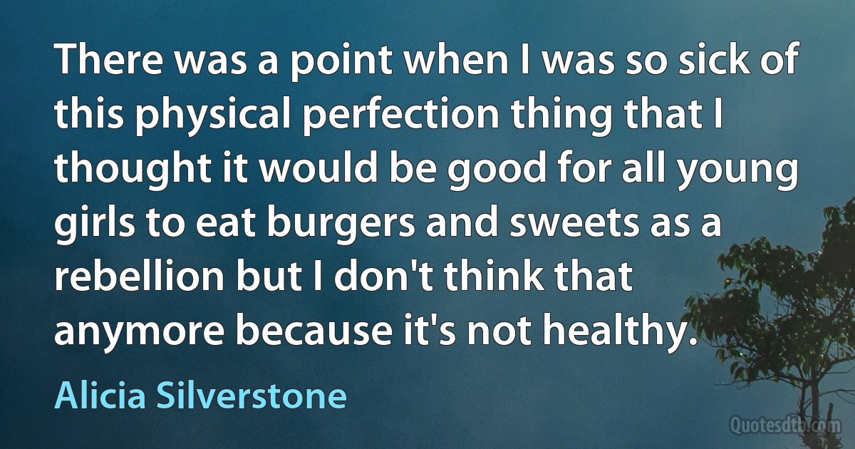 There was a point when I was so sick of this physical perfection thing that I thought it would be good for all young girls to eat burgers and sweets as a rebellion but I don't think that anymore because it's not healthy. (Alicia Silverstone)