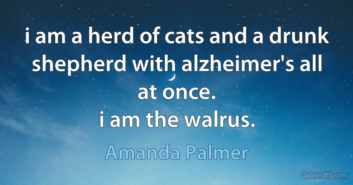 i am a herd of cats and a drunk shepherd with alzheimer's all at once.
i am the walrus. (Amanda Palmer)