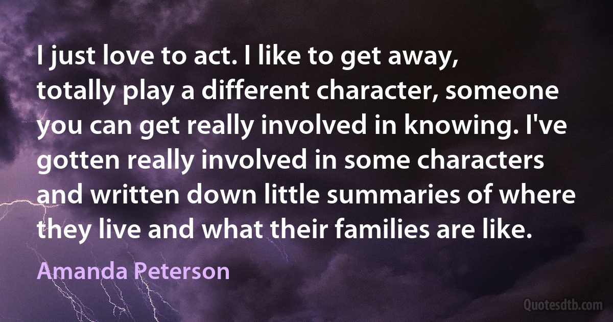 I just love to act. I like to get away, totally play a different character, someone you can get really involved in knowing. I've gotten really involved in some characters and written down little summaries of where they live and what their families are like. (Amanda Peterson)