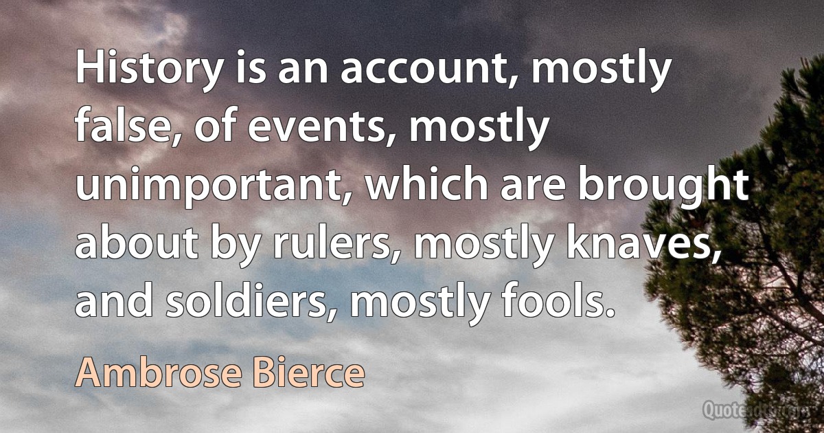 History is an account, mostly false, of events, mostly unimportant, which are brought about by rulers, mostly knaves, and soldiers, mostly fools. (Ambrose Bierce)