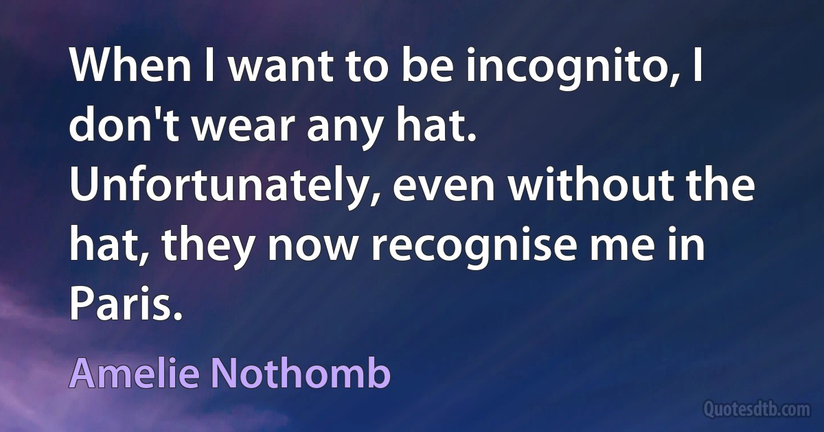 When I want to be incognito, I don't wear any hat. Unfortunately, even without the hat, they now recognise me in Paris. (Amelie Nothomb)