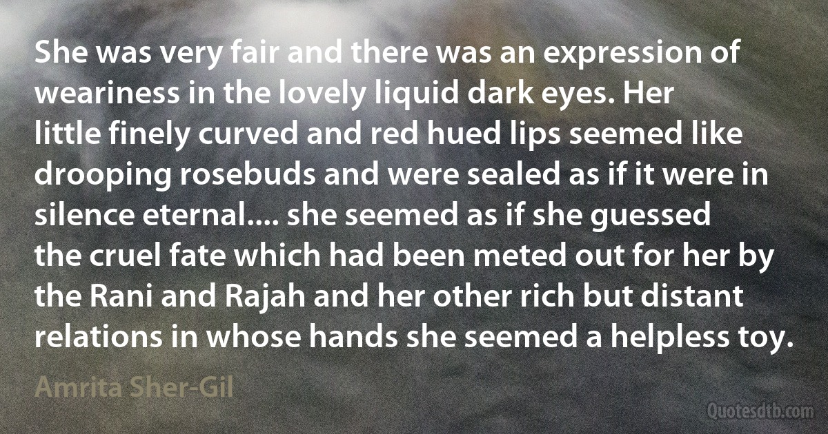 She was very fair and there was an expression of weariness in the lovely liquid dark eyes. Her little finely curved and red hued lips seemed like drooping rosebuds and were sealed as if it were in silence eternal.... she seemed as if she guessed the cruel fate which had been meted out for her by the Rani and Rajah and her other rich but distant relations in whose hands she seemed a helpless toy. (Amrita Sher-Gil)