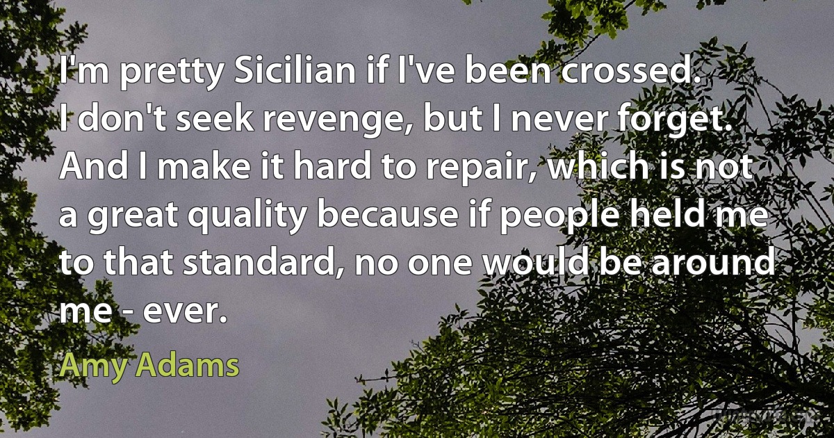 I'm pretty Sicilian if I've been crossed. I don't seek revenge, but I never forget. And I make it hard to repair, which is not a great quality because if people held me to that standard, no one would be around me - ever. (Amy Adams)