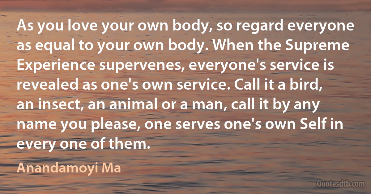 As you love your own body, so regard everyone as equal to your own body. When the Supreme Experience supervenes, everyone's service is revealed as one's own service. Call it a bird, an insect, an animal or a man, call it by any name you please, one serves one's own Self in every one of them. (Anandamoyi Ma)