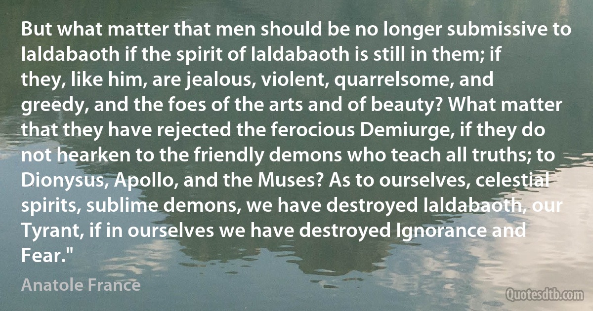 But what matter that men should be no longer submissive to Ialdabaoth if the spirit of Ialdabaoth is still in them; if they, like him, are jealous, violent, quarrelsome, and greedy, and the foes of the arts and of beauty? What matter that they have rejected the ferocious Demiurge, if they do not hearken to the friendly demons who teach all truths; to Dionysus, Apollo, and the Muses? As to ourselves, celestial spirits, sublime demons, we have destroyed Ialdabaoth, our Tyrant, if in ourselves we have destroyed Ignorance and Fear." (Anatole France)