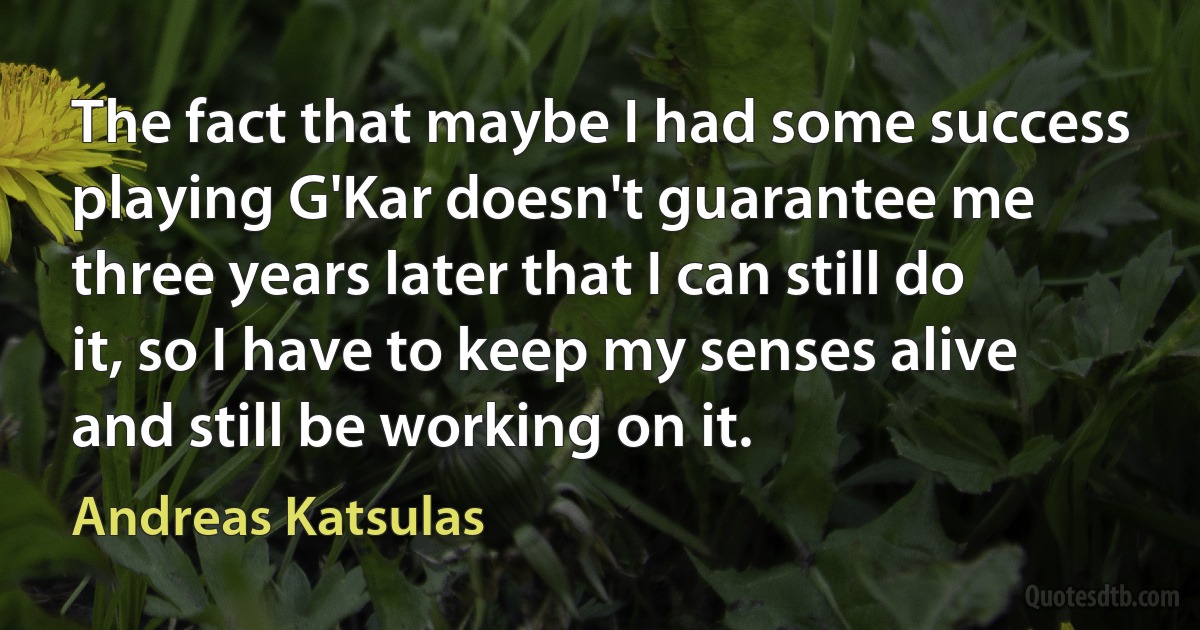 The fact that maybe I had some success playing G'Kar doesn't guarantee me three years later that I can still do it, so I have to keep my senses alive and still be working on it. (Andreas Katsulas)