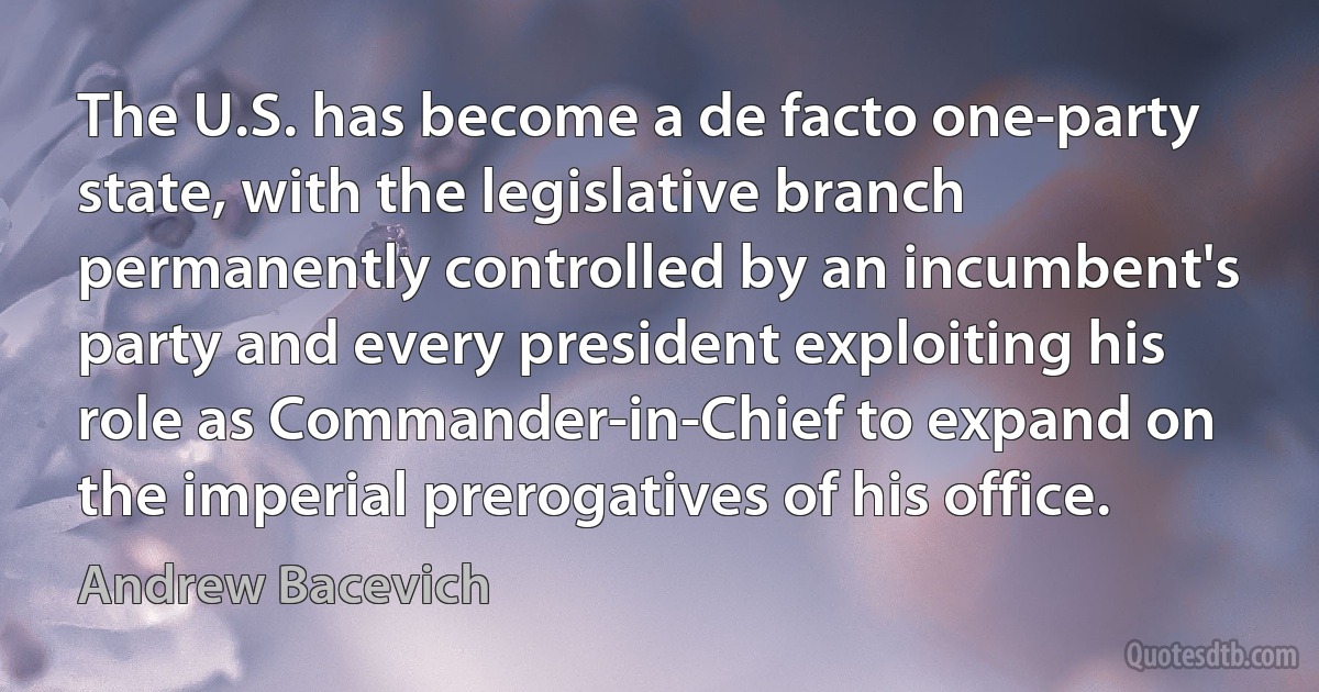 The U.S. has become a de facto one-party state, with the legislative branch permanently controlled by an incumbent's party and every president exploiting his role as Commander-in-Chief to expand on the imperial prerogatives of his office. (Andrew Bacevich)