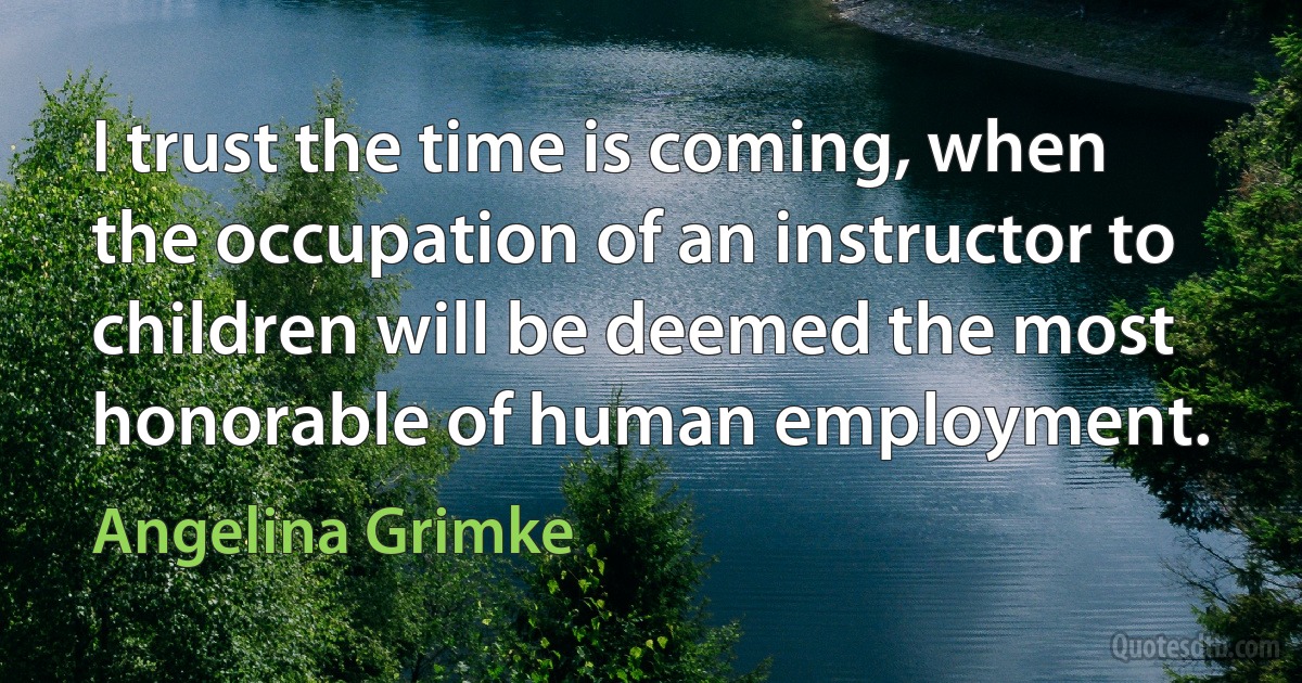 I trust the time is coming, when the occupation of an instructor to children will be deemed the most honorable of human employment. (Angelina Grimke)