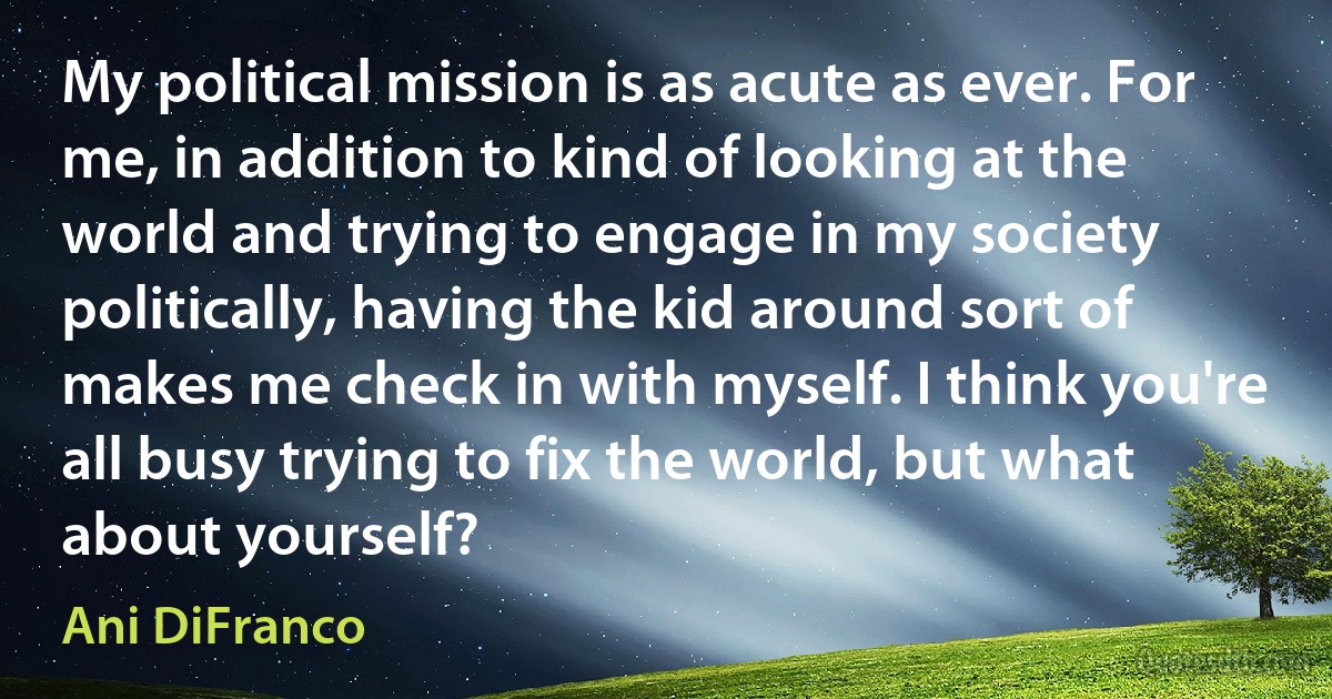 My political mission is as acute as ever. For me, in addition to kind of looking at the world and trying to engage in my society politically, having the kid around sort of makes me check in with myself. I think you're all busy trying to fix the world, but what about yourself? (Ani DiFranco)