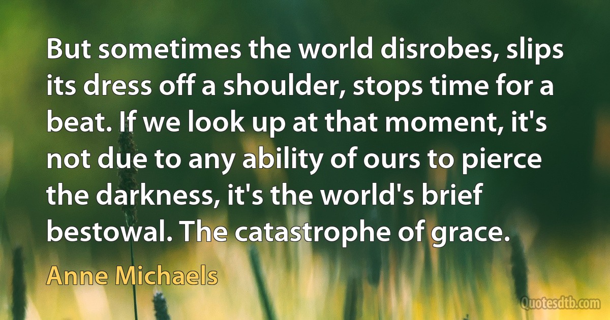 But sometimes the world disrobes, slips its dress off a shoulder, stops time for a beat. If we look up at that moment, it's not due to any ability of ours to pierce the darkness, it's the world's brief bestowal. The catastrophe of grace. (Anne Michaels)