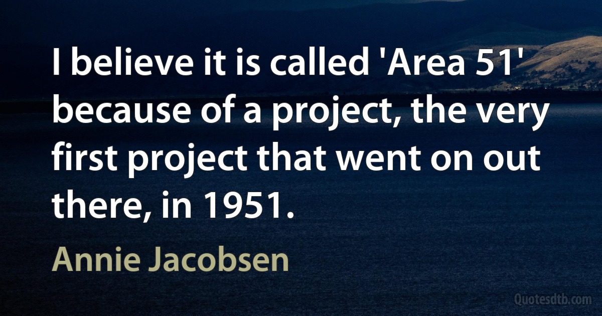 I believe it is called 'Area 51' because of a project, the very first project that went on out there, in 1951. (Annie Jacobsen)