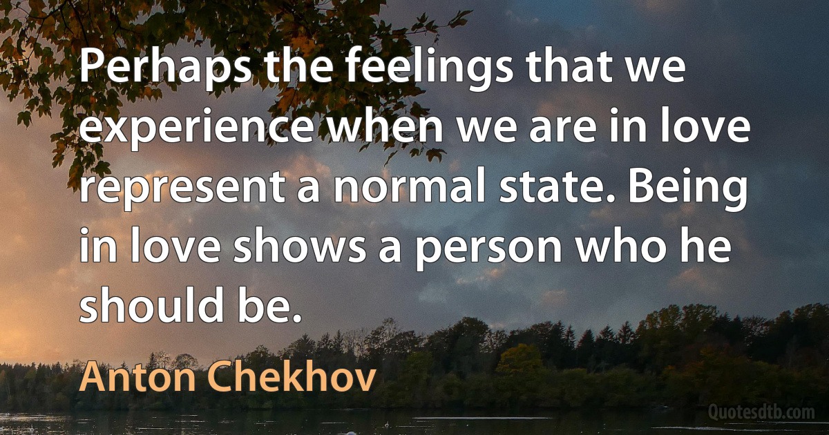 Perhaps the feelings that we experience when we are in love represent a normal state. Being in love shows a person who he should be. (Anton Chekhov)