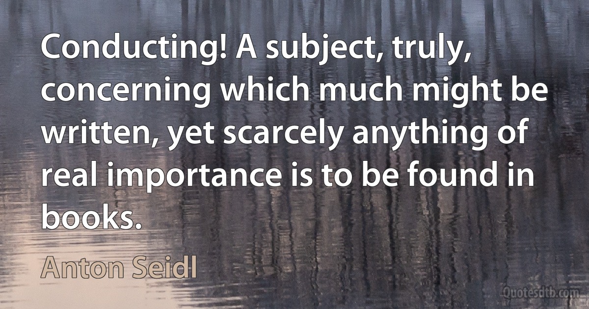 Conducting! A subject, truly, concerning which much might be written, yet scarcely anything of real importance is to be found in books. (Anton Seidl)