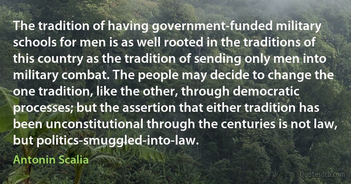 The tradition of having government-funded military schools for men is as well rooted in the traditions of this country as the tradition of sending only men into military combat. The people may decide to change the one tradition, like the other, through democratic processes; but the assertion that either tradition has been unconstitutional through the centuries is not law, but politics-smuggled-into-law. (Antonin Scalia)