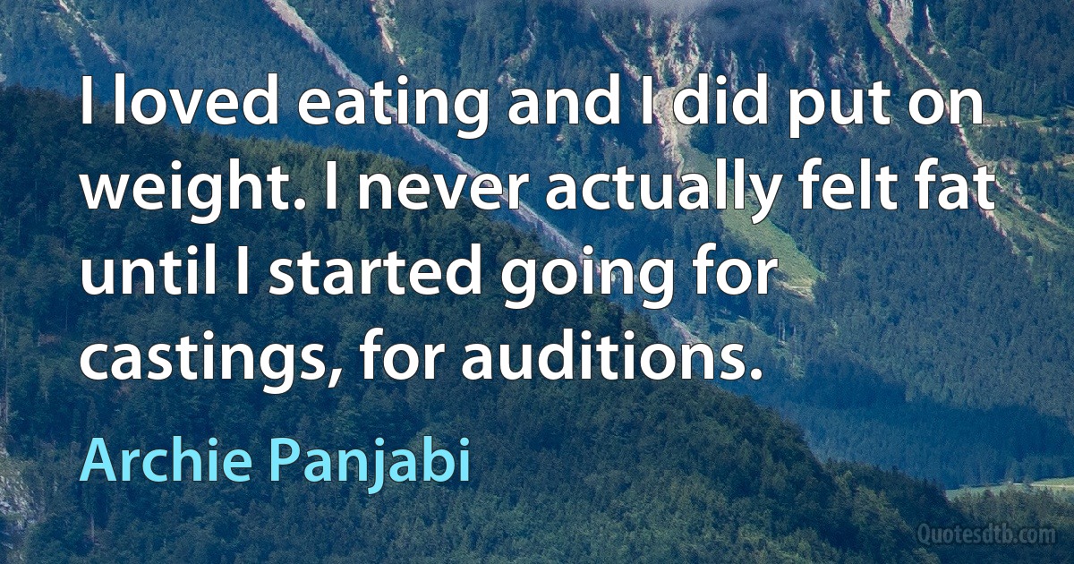 I loved eating and I did put on weight. I never actually felt fat until I started going for castings, for auditions. (Archie Panjabi)