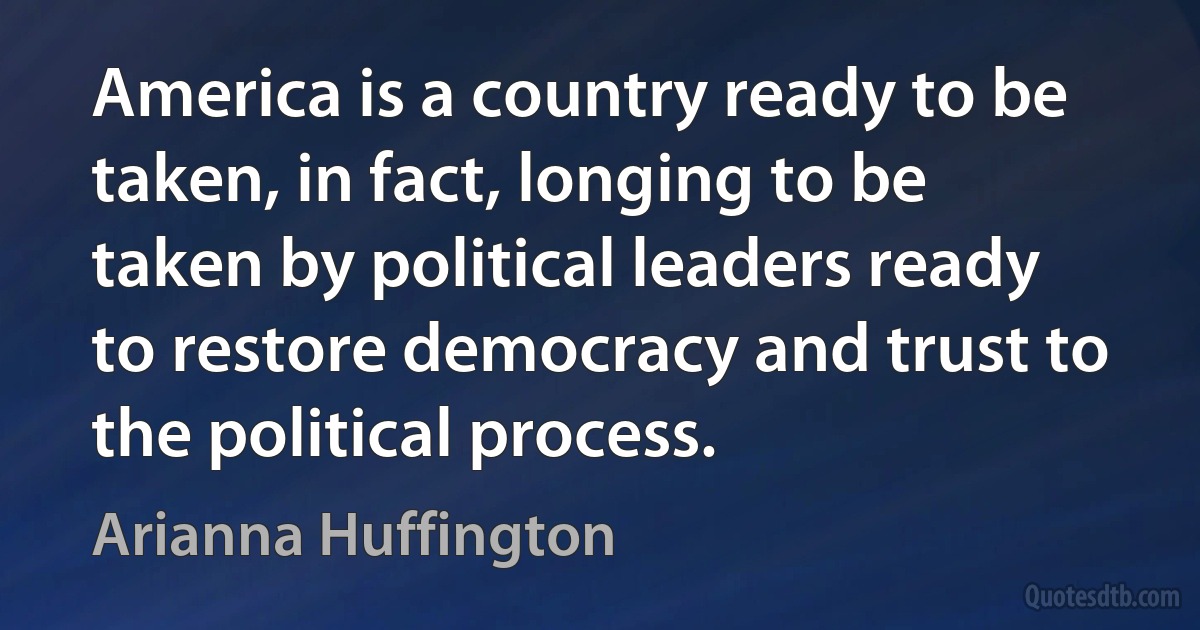 America is a country ready to be taken, in fact, longing to be taken by political leaders ready to restore democracy and trust to the political process. (Arianna Huffington)