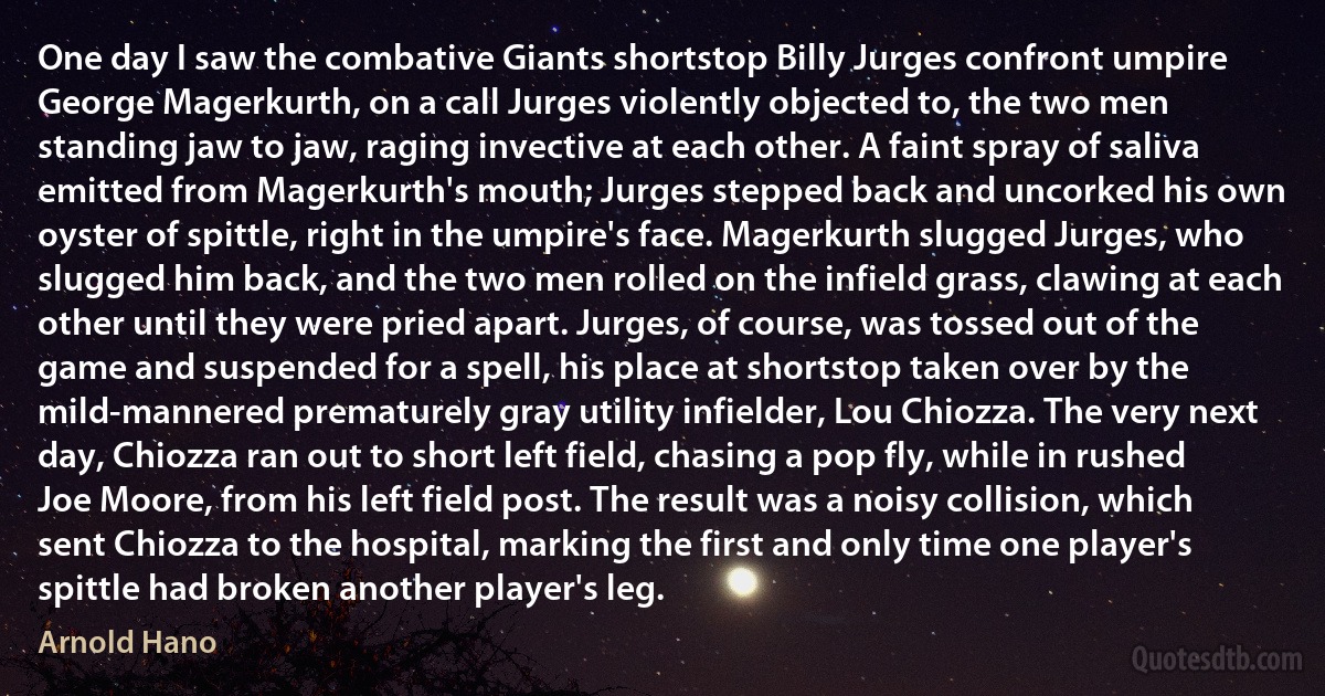 One day I saw the combative Giants shortstop Billy Jurges confront umpire George Magerkurth, on a call Jurges violently objected to, the two men standing jaw to jaw, raging invective at each other. A faint spray of saliva emitted from Magerkurth's mouth; Jurges stepped back and uncorked his own oyster of spittle, right in the umpire's face. Magerkurth slugged Jurges, who slugged him back, and the two men rolled on the infield grass, clawing at each other until they were pried apart. Jurges, of course, was tossed out of the game and suspended for a spell, his place at shortstop taken over by the mild-mannered prematurely gray utility infielder, Lou Chiozza. The very next day, Chiozza ran out to short left field, chasing a pop fly, while in rushed Joe Moore, from his left field post. The result was a noisy collision, which sent Chiozza to the hospital, marking the first and only time one player's spittle had broken another player's leg. (Arnold Hano)