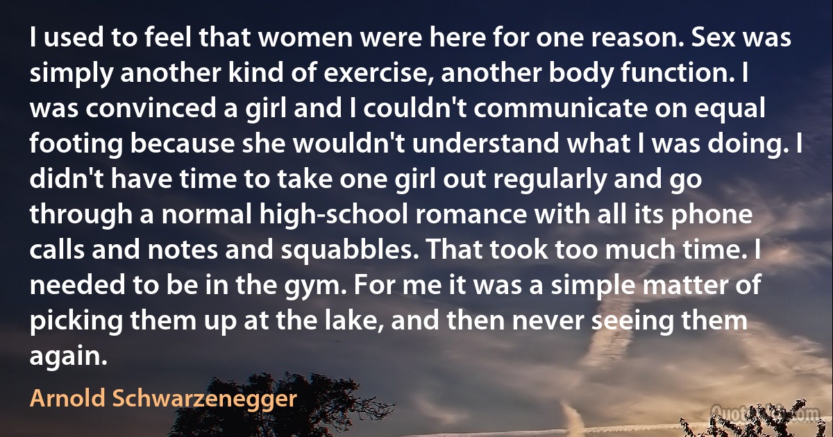 I used to feel that women were here for one reason. Sex was simply another kind of exercise, another body function. I was convinced a girl and I couldn't communicate on equal footing because she wouldn't understand what I was doing. I didn't have time to take one girl out regularly and go through a normal high-school romance with all its phone calls and notes and squabbles. That took too much time. I needed to be in the gym. For me it was a simple matter of picking them up at the lake, and then never seeing them again. (Arnold Schwarzenegger)