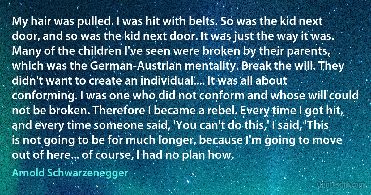 My hair was pulled. I was hit with belts. So was the kid next door, and so was the kid next door. It was just the way it was. Many of the children I've seen were broken by their parents, which was the German-Austrian mentality. Break the will. They didn't want to create an individual.... It was all about conforming. I was one who did not conform and whose will could not be broken. Therefore I became a rebel. Every time I got hit, and every time someone said, 'You can't do this,' I said, 'This is not going to be for much longer, because I'm going to move out of here... of course, I had no plan how. (Arnold Schwarzenegger)