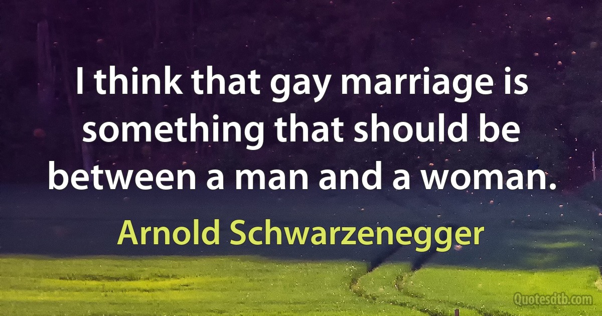 I think that gay marriage is something that should be between a man and a woman. (Arnold Schwarzenegger)