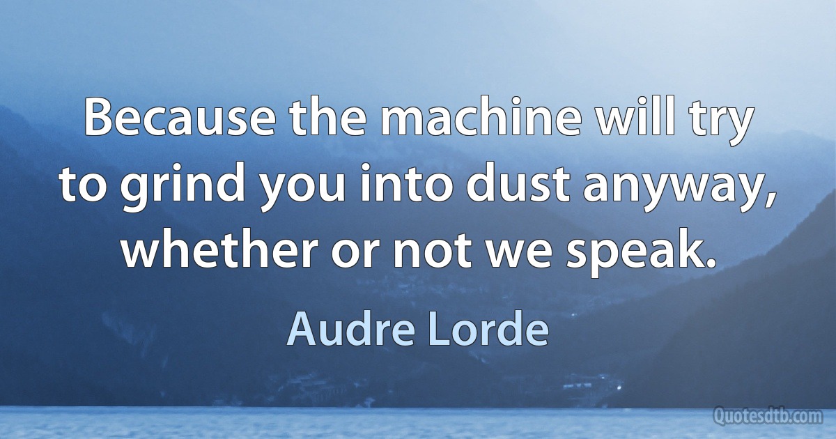 Because the machine will try to grind you into dust anyway, whether or not we speak. (Audre Lorde)