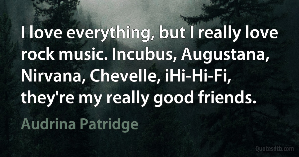 I love everything, but I really love rock music. Incubus, Augustana, Nirvana, Chevelle, iHi-Hi-Fi, they're my really good friends. (Audrina Patridge)