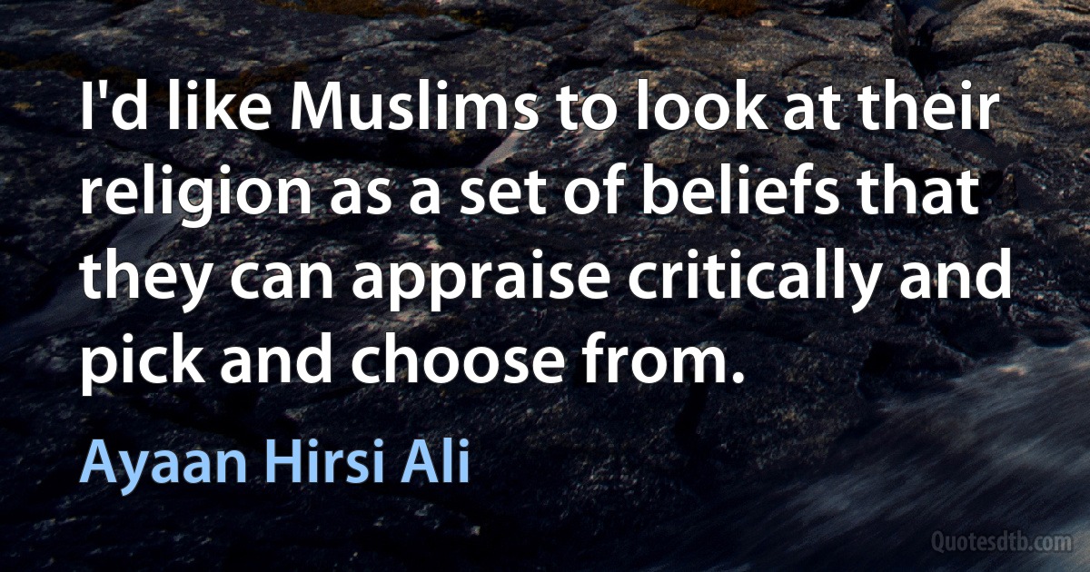 I'd like Muslims to look at their religion as a set of beliefs that they can appraise critically and pick and choose from. (Ayaan Hirsi Ali)