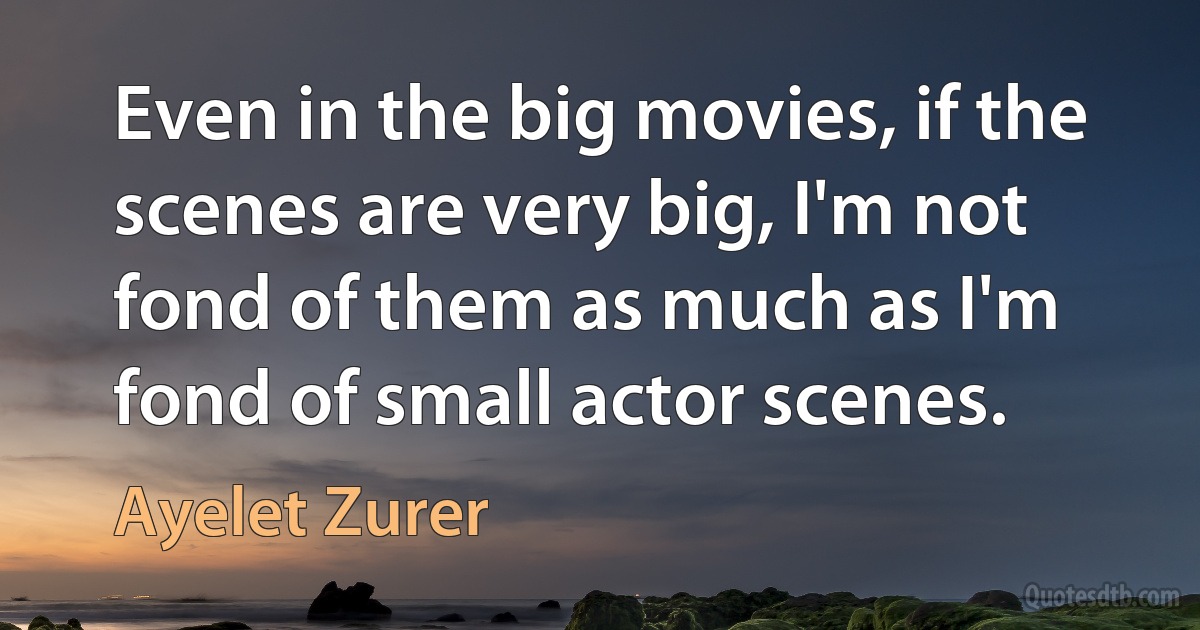 Even in the big movies, if the scenes are very big, I'm not fond of them as much as I'm fond of small actor scenes. (Ayelet Zurer)