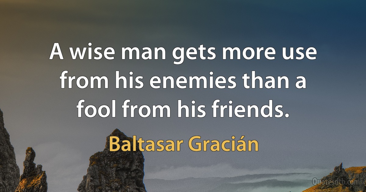 A wise man gets more use from his enemies than a fool from his friends. (Baltasar Gracián)