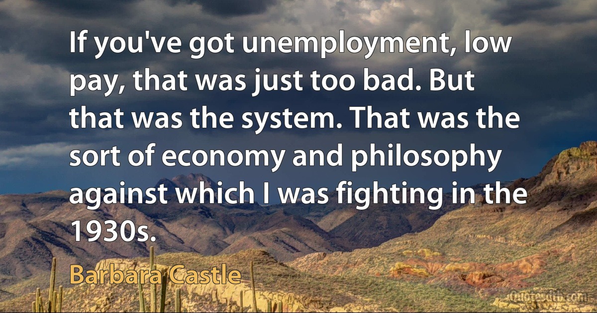 If you've got unemployment, low pay, that was just too bad. But that was the system. That was the sort of economy and philosophy against which I was fighting in the 1930s. (Barbara Castle)