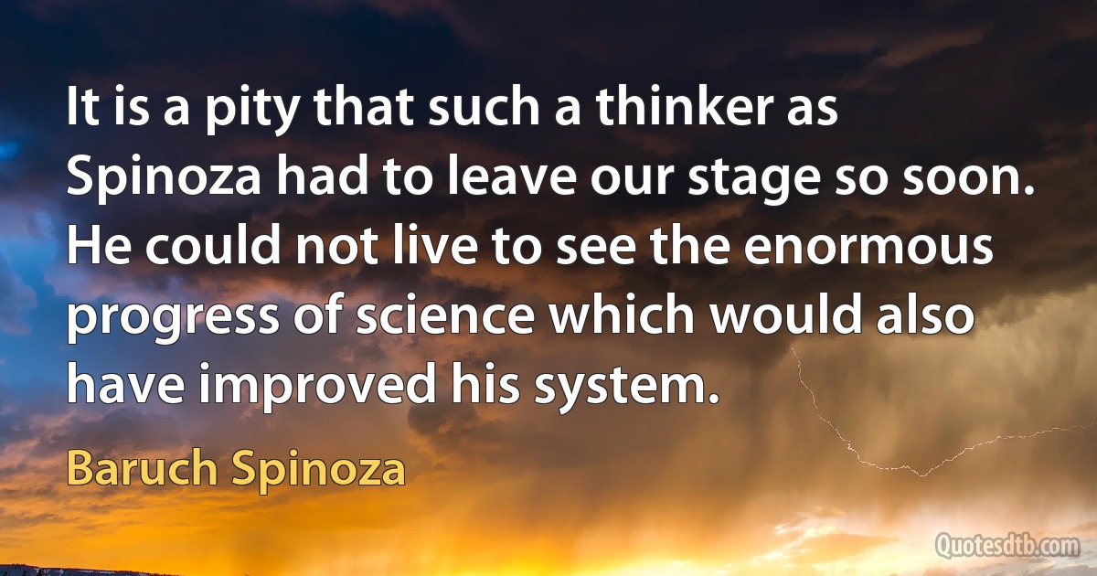 It is a pity that such a thinker as Spinoza had to leave our stage so soon. He could not live to see the enormous progress of science which would also have improved his system. (Baruch Spinoza)