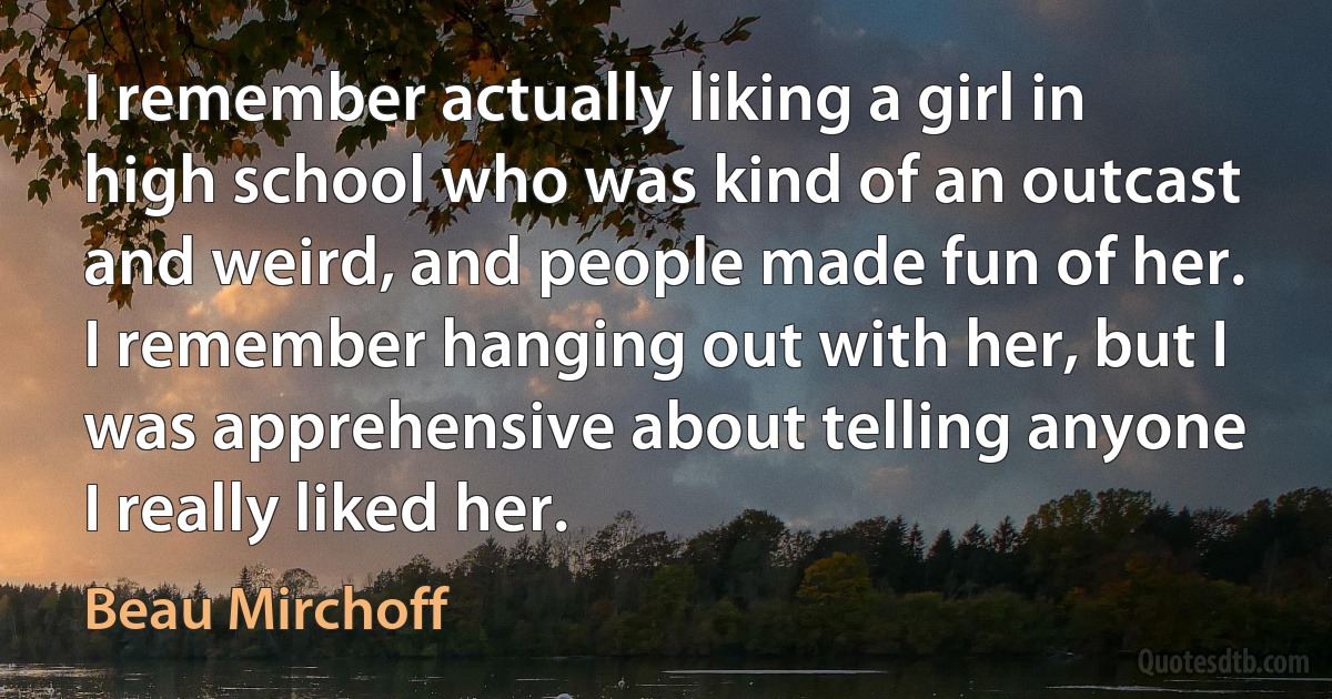 I remember actually liking a girl in high school who was kind of an outcast and weird, and people made fun of her. I remember hanging out with her, but I was apprehensive about telling anyone I really liked her. (Beau Mirchoff)