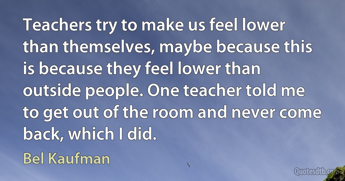 Teachers try to make us feel lower than themselves, maybe because this is because they feel lower than outside people. One teacher told me to get out of the room and never come back, which I did. (Bel Kaufman)