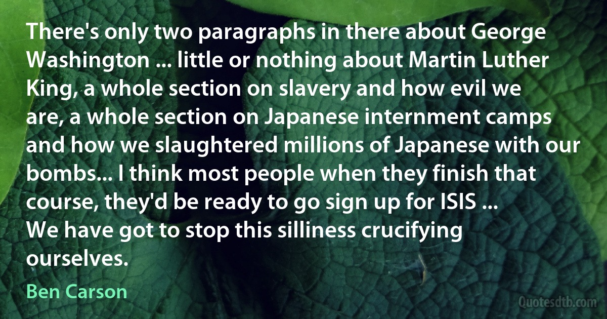 There's only two paragraphs in there about George Washington ... little or nothing about Martin Luther King, a whole section on slavery and how evil we are, a whole section on Japanese internment camps and how we slaughtered millions of Japanese with our bombs... I think most people when they finish that course, they'd be ready to go sign up for ISIS ... We have got to stop this silliness crucifying ourselves. (Ben Carson)