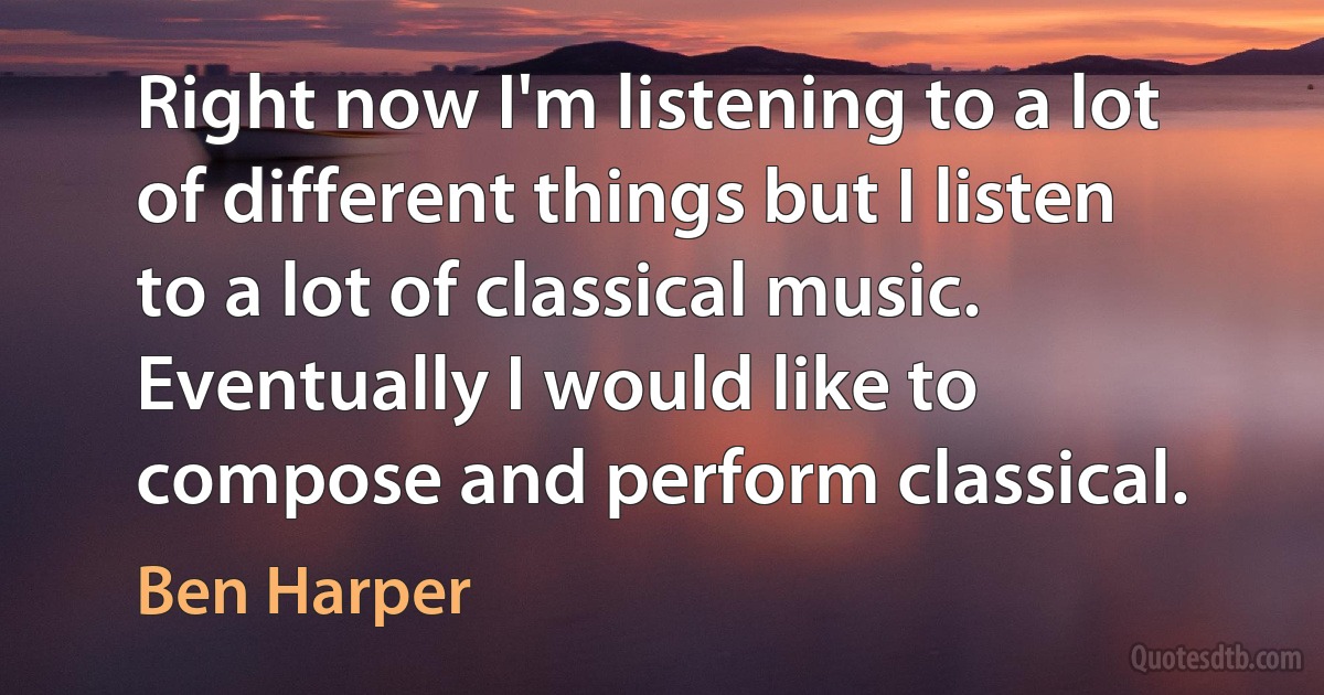 Right now I'm listening to a lot of different things but I listen to a lot of classical music. Eventually I would like to compose and perform classical. (Ben Harper)