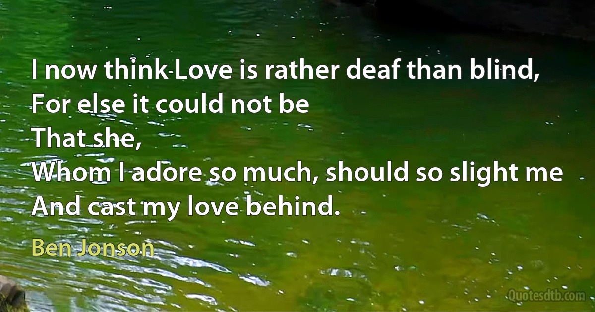 I now think Love is rather deaf than blind,
For else it could not be
That she,
Whom I adore so much, should so slight me
And cast my love behind. (Ben Jonson)