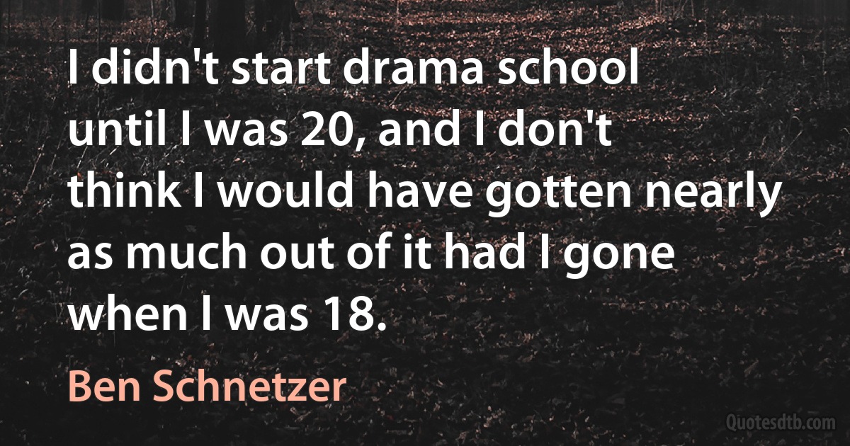 I didn't start drama school until I was 20, and I don't think I would have gotten nearly as much out of it had I gone when I was 18. (Ben Schnetzer)