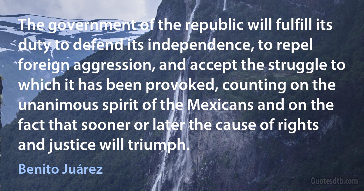 The government of the republic will fulfill its duty to defend its independence, to repel foreign aggression, and accept the struggle to which it has been provoked, counting on the unanimous spirit of the Mexicans and on the fact that sooner or later the cause of rights and justice will triumph. (Benito Juárez)