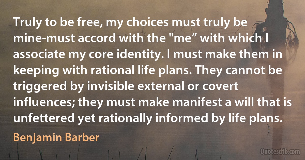 Truly to be free, my choices must truly be mine-must accord with the "me” with which I associate my core identity. I must make them in keeping with rational life plans. They cannot be triggered by invisible external or covert influences; they must make manifest a will that is unfettered yet rationally informed by life plans. (Benjamin Barber)