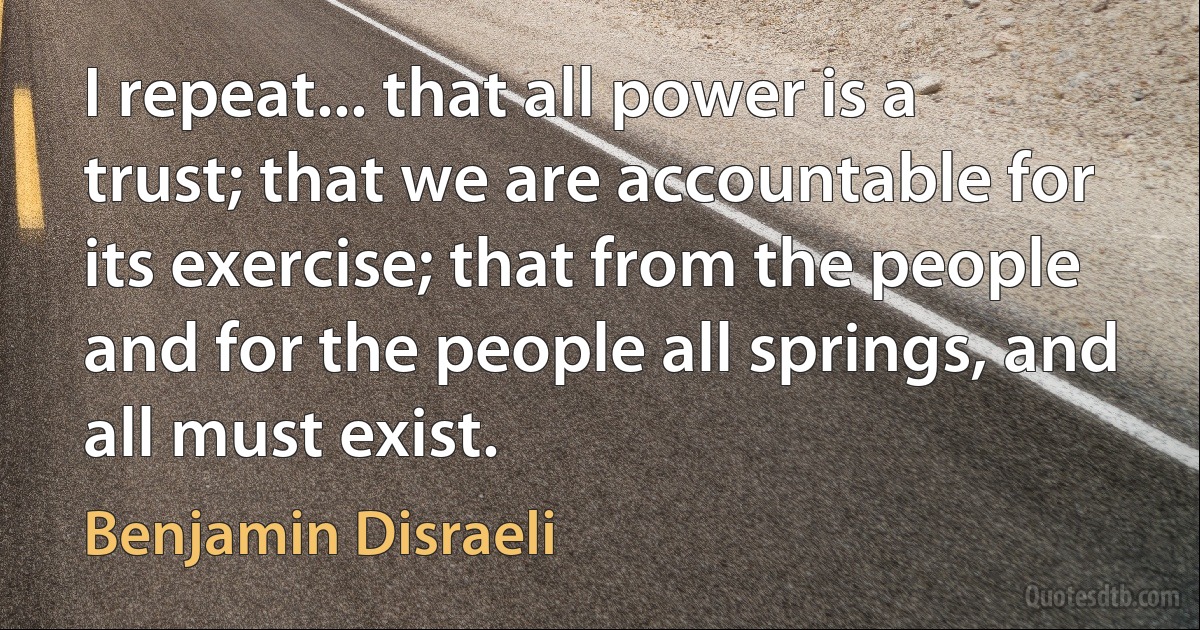 I repeat... that all power is a trust; that we are accountable for its exercise; that from the people and for the people all springs, and all must exist. (Benjamin Disraeli)