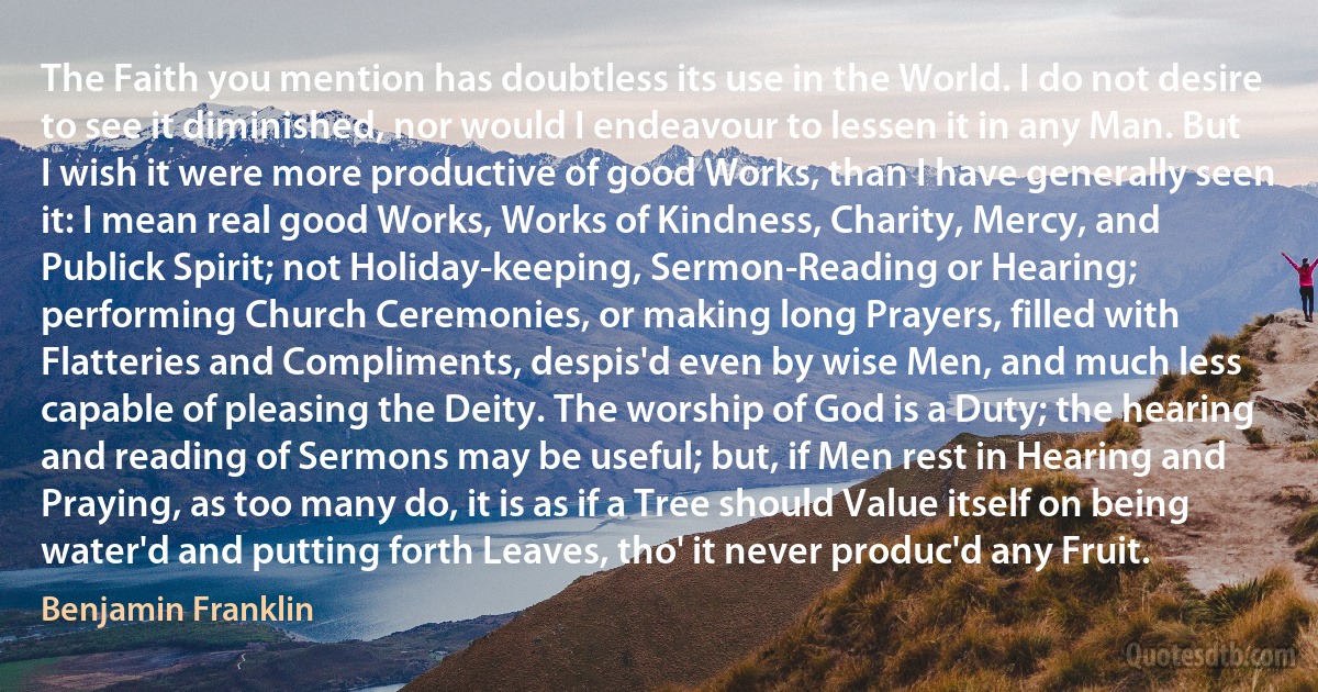 The Faith you mention has doubtless its use in the World. I do not desire to see it diminished, nor would I endeavour to lessen it in any Man. But I wish it were more productive of good Works, than I have generally seen it: I mean real good Works, Works of Kindness, Charity, Mercy, and Publick Spirit; not Holiday-keeping, Sermon-Reading or Hearing; performing Church Ceremonies, or making long Prayers, filled with Flatteries and Compliments, despis'd even by wise Men, and much less capable of pleasing the Deity. The worship of God is a Duty; the hearing and reading of Sermons may be useful; but, if Men rest in Hearing and Praying, as too many do, it is as if a Tree should Value itself on being water'd and putting forth Leaves, tho' it never produc'd any Fruit. (Benjamin Franklin)