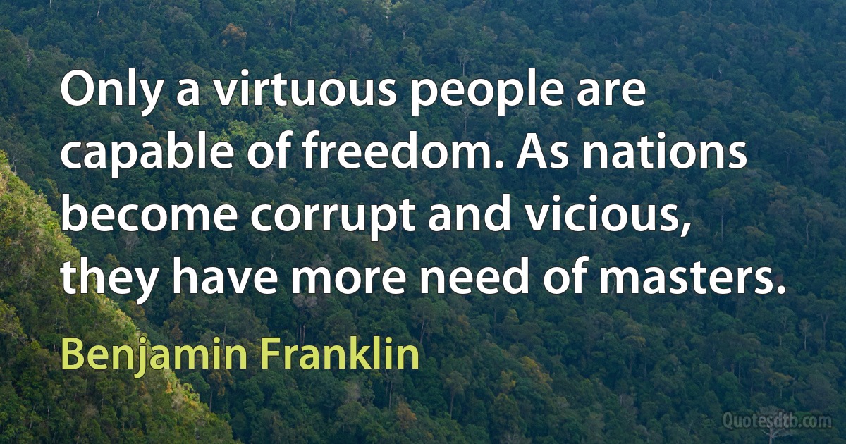 Only a virtuous people are capable of freedom. As nations become corrupt and vicious, they have more need of masters. (Benjamin Franklin)