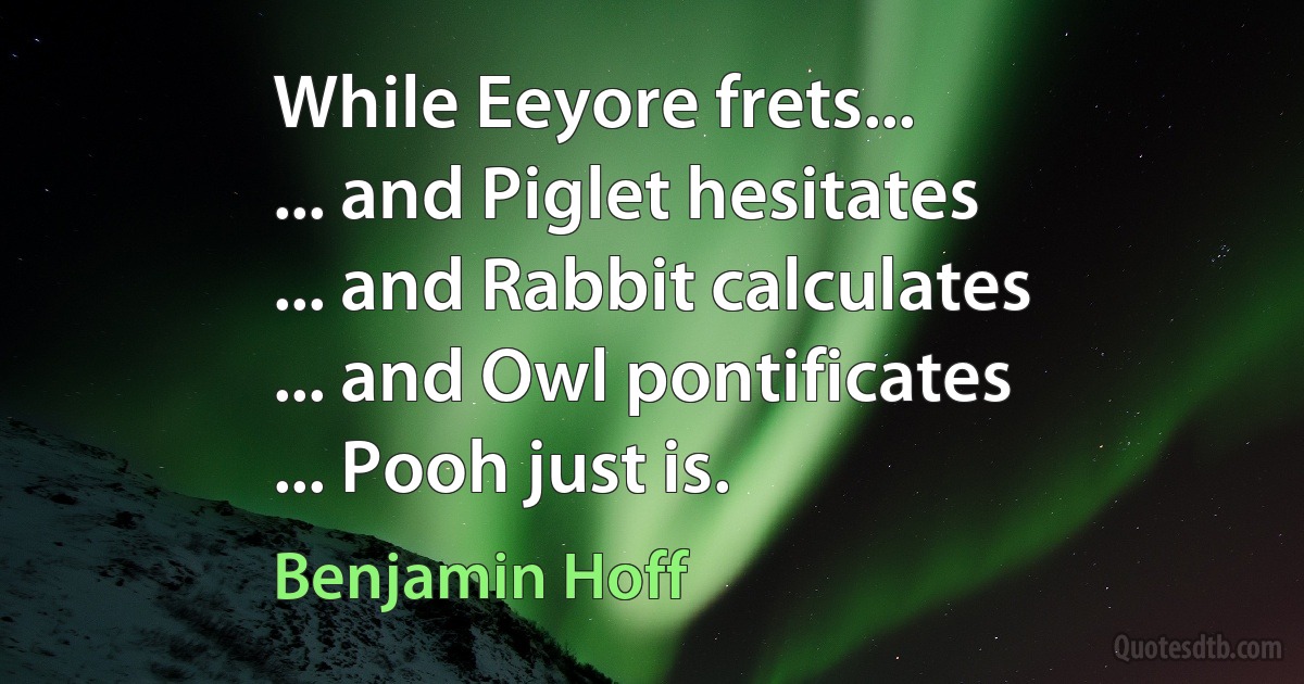 While Eeyore frets...
... and Piglet hesitates
... and Rabbit calculates
... and Owl pontificates
... Pooh just is. (Benjamin Hoff)