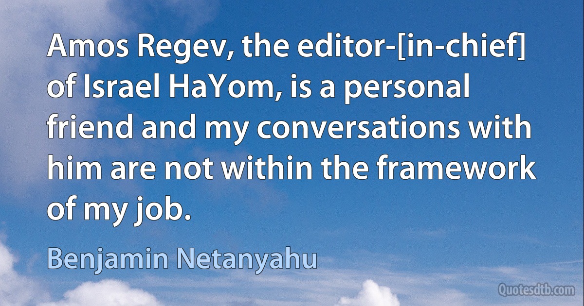 Amos Regev, the editor-[in-chief] of Israel HaYom, is a personal friend and my conversations with him are not within the framework of my job. (Benjamin Netanyahu)